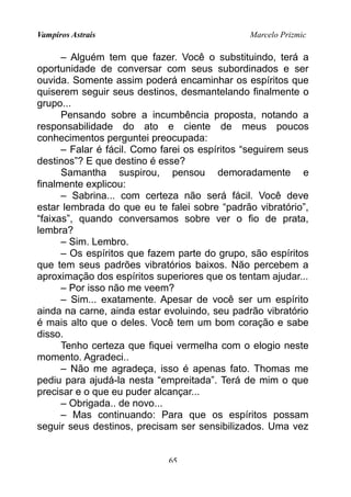 Vampiros Astrais Marcelo Prizmic
– Alguém tem que fazer. Você o substituindo, terá a
oportunidade de conversar com seus subordinados e ser
ouvida. Somente assim poderá encaminhar os espíritos que
quiserem seguir seus destinos, desmantelando finalmente o
grupo...
Pensando sobre a incumbência proposta, notando a
responsabilidade do ato e ciente de meus poucos
conhecimentos perguntei preocupada:
– Falar é fácil. Como farei os espíritos “seguirem seus
destinos”? E que destino é esse?
Samantha suspirou, pensou demoradamente e
finalmente explicou:
– Sabrina... com certeza não será fácil. Você deve
estar lembrada do que eu te falei sobre “padrão vibratório”,
“faixas”, quando conversamos sobre ver o fio de prata,
lembra?
– Sim. Lembro.
– Os espíritos que fazem parte do grupo, são espíritos
que tem seus padrões vibratórios baixos. Não percebem a
aproximação dos espíritos superiores que os tentam ajudar...
– Por isso não me veem?
– Sim... exatamente. Apesar de você ser um espírito
ainda na carne, ainda estar evoluindo, seu padrão vibratório
é mais alto que o deles. Você tem um bom coração e sabe
disso.
Tenho certeza que fiquei vermelha com o elogio neste
momento. Agradeci..
– Não me agradeça, isso é apenas fato. Thomas me
pediu para ajudá-la nesta “empreitada”. Terá de mim o que
precisar e o que eu puder alcançar...
– Obrigada.. de novo...
– Mas continuando: Para que os espíritos possam
seguir seus destinos, precisam ser sensibilizados. Uma vez
65
 