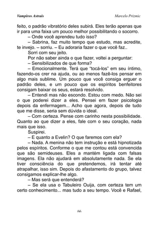 Vampiros Astrais Marcelo Prizmic
feito, o padrão vibratório deles subirá. Eles terão apenas que
ir para uma faixa um pouco melhor possibilitando o socorro.
– Onde você aprendeu tudo isso?
– Sabrina, faz muito tempo que estudo, mas acredite,
te invejo. – sorriu. – Eu adoraria fazer o que você faz..
Sorri com seu jeito.
Por não saber ainda o que fazer, voltei a perguntar:
– Sensibilizados de que forma?
– Emocionalmente. Terá que “tocá-los” em seu íntimo,
fazendo-os crer na ajuda, ou ao menos fazê-los pensar em
algo mais sublime. Um pouco que você consiga erguer o
padrão deles, e um pouco que os espíritos benfeitores
consigam baixar os seus, estará resolvido.
– Entendi mas não escondo. Estou com medo. Não sei
o que poderei dizer a eles. Pensei em fazer psicologia
depois da enfermagem... Acho que agora, depois de tudo
que me disse, seria sem dúvida o ideal.
– Com certeza. Pense com carinho nesta possibilidade.
Quanto ao que dizer a eles, fale com o seu coração, nada
mais que isso.
Suspirei.
– E quanto a Evelin? O que faremos com ela?
– Nada. A menina não tem instrução e está hipnotizada
pelos espíritos. Conforme o que me contou está convencida
que são semideuses. Eles a mantém ligada com falsas
imagens. Ela não ajudará em absolutamente nada. Se ela
tiver consciência do que pretendemos, irá tentar até
atrapalhar, isso sim. Depois do afastamento do grupo, talvez
consigamos explicar-lhe algo.
– Mas será que entenderá?
– Se ela usa o Tabuleiro Ouija, com certeza tem um
certo conhecimento... mas tudo a seu tempo. Você e Rafael,
66
 