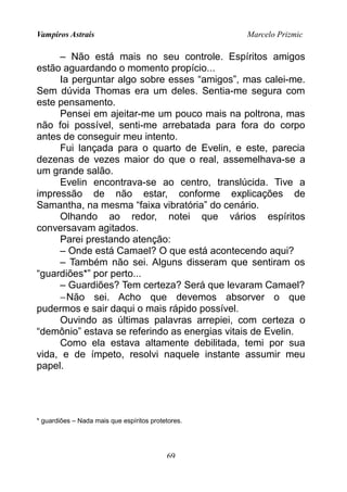 Vampiros Astrais Marcelo Prizmic
– Não está mais no seu controle. Espíritos amigos
estão aguardando o momento propício...
Ia perguntar algo sobre esses “amigos”, mas calei-me.
Sem dúvida Thomas era um deles. Sentia-me segura com
este pensamento.
Pensei em ajeitar-me um pouco mais na poltrona, mas
não foi possível, senti-me arrebatada para fora do corpo
antes de conseguir meu intento.
Fui lançada para o quarto de Evelin, e este, parecia
dezenas de vezes maior do que o real, assemelhava-se a
um grande salão.
Evelin encontrava-se ao centro, translúcida. Tive a
impressão de não estar, conforme explicações de
Samantha, na mesma “faixa vibratória” do cenário.
Olhando ao redor, notei que vários espíritos
conversavam agitados.
Parei prestando atenção:
– Onde está Camael? O que está acontecendo aqui?
– Também não sei. Alguns disseram que sentiram os
“guardiões*” por perto...
– Guardiões? Tem certeza? Será que levaram Camael?
−Não sei. Acho que devemos absorver o que
pudermos e sair daqui o mais rápido possível.
Ouvindo as últimas palavras arrepiei, com certeza o
“demônio” estava se referindo as energias vitais de Evelin.
Como ela estava altamente debilitada, temi por sua
vida, e de ímpeto, resolvi naquele instante assumir meu
papel.
* guardiões – Nada mais que espíritos protetores.
69
 
