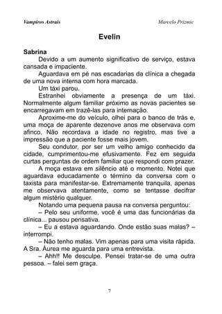 Vampiros Astrais Marcelo Prizmic
Evelin
Sabrina
Devido a um aumento significativo de serviço, estava
cansada e impaciente.
Aguardava em pé nas escadarias da clínica a chegada
de uma nova interna com hora marcada.
Um táxi parou.
Estranhei obviamente a presença de um táxi.
Normalmente algum familiar próximo as novas pacientes se
encarregavam em trazê-las para internação.
Aproxime-me do veículo, olhei para o banco de trás e,
uma moça de aparente dezenove anos me observava com
afinco. Não recordava a idade no registro, mas tive a
impressão que a paciente fosse mais jovem.
Seu condutor, por ser um velho amigo conhecido da
cidade, cumprimentou-me efusivamente. Fez em seguida
curtas perguntas de ordem familiar que respondi com prazer.
A moça estava em silêncio até o momento. Notei que
aguardava educadamente o término da conversa com o
taxista para manifestar-se. Extremamente tranquila, apenas
me observava atentamente, como se tentasse decifrar
algum mistério qualquer.
Notando uma pequena pausa na conversa perguntou:
– Pelo seu uniforme, você é uma das funcionárias da
clínica... pausou pensativa.
– Eu a estava aguardando. Onde estão suas malas? –
interrompi.
– Não tenho malas. Vim apenas para uma visita rápida.
A Sra. Áurea me aguarda para uma entrevista.
– Ahh!! Me desculpe. Pensei tratar-se de uma outra
pessoa. – falei sem graça.
7
 