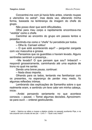 Vampiros Astrais Marcelo Prizmic
Concentrei-me com já havia feito antes, criando roupas
e utensílios no astral*, mas desta vez, alterando minha
forma, baseada na lembrança da imagem do chefe do
grupo.
Não posso dizer que senti dificuldades.
Olhei para meu corpo e rapidamente encontrava-me
“vestida” como o chefe.
Caminhei ao encontro do grupo em passos lentos e
pesados.
Sentindo-me como o “chefe” fui percebida por todos.
– Olha lá. Camael voltou!
– O que está acontecendo aqui? – perguntei zangada
com voz masculina e grossa.
– Pensamos que os guardiões o haviam levado. Alguns
sentinelas sentiram a presença...
−Me levado? O que pensam que sou? Imbecis!! –
respondi grosseiramente, caminhando até uma espécie de
trono no qual me sentei.
Dando uma breve pausa, continuei:
– Nada disso importa.
Olhando para os lados, tentando me familiarizar com
os presentes, na esperança de perder meu medo, fiz
algumas reflexões intimas.
Lembrando das explicações de Samantha sobre o que
realmente eram, e sentindo um leve calor em minha cabeça,
inicie:
−Andei pensando seriamente no que acontece
conosco. – pausei. – Tomei algumas decisões. Aproximem-
se para ouvir. – ordenei gesticulando.
* astral – Sabrina se refere a roupas e objetos criados no passado auxiliando Pipa, e na
luta corporal com a ilusão de seu pai. – Livro 1 – “Qual o seu medo?”
70
 