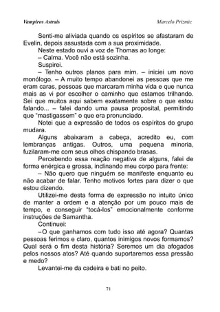 Vampiros Astrais Marcelo Prizmic
Senti-me aliviada quando os espíritos se afastaram de
Evelin, depois assustada com a sua proximidade.
Neste estado ouvi a voz de Thomas ao longe:
– Calma. Você não está sozinha.
Suspirei.
– Tenho outros planos para mim. – iniciei um novo
monólogo. – A muito tempo abandonei as pessoas que me
eram caras, pessoas que marcaram minha vida e que nunca
mais as vi por escolher o caminho que estamos trilhando.
Sei que muitos aqui sabem exatamente sobre o que estou
falando... – falei dando uma pausa proposital, permitindo
que “mastigassem” o que era pronunciado.
Notei que a expressão de todos os espíritos do grupo
mudara.
Alguns abaixaram a cabeça, acredito eu, com
lembranças antigas. Outros, uma pequena minoria,
fuzilaram-me com seus olhos chispando brasas.
Percebendo essa reação negativa de alguns, falei de
forma enérgica e grossa, inclinando meu corpo para frente:
– Não quero que ninguém se manifeste enquanto eu
não acabar de falar. Tenho motivos fortes para dizer o que
estou dizendo.
Utilizei-me desta forma de expressão no intuito único
de manter a ordem e a atenção por um pouco mais de
tempo, e conseguir “tocá-los” emocionalmente conforme
instruções de Samantha.
Continuei:
−O que ganhamos com tudo isso até agora? Quantas
pessoas ferimos e claro, quantos inimigos novos formamos?
Qual será o fim desta história? Seremos um dia afogados
pelos nossos atos? Até quando suportaremos essa pressão
e medo?
Levantei-me da cadeira e bati no peito.
71
 