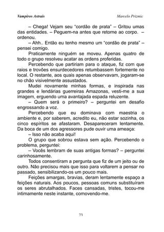 Vampiros Astrais Marcelo Prizmic
– Chega! Vejam seu “cordão de prata” – Gritou umas
das entidades. – Peguem-na antes que retorne ao corpo. –
ordenou.
– Ahh.. Então eu tenho mesmo um “cordão de prata” –
pensei comigo.
Praticamente ninguém se moveu. Apenas quatro de
todo o grupo resolveu acatar as ordens proferidas.
Percebendo que partiriam para o ataque, fiz com que
raios e trovões ensurdecedores retumbassem fortemente no
local. O restante, aos quais apenas observavam, jogaram-se
no chão visivelmente assustados.
Mudei novamente minhas formas, e inspirada nas
grandes e lendárias guerreiras Amazonas, vesti-me a sua
imagem, erguendo uma avantajada espada reluzente.
– Quem será o primeiro? – perguntei em desafio
engrossando a voz.
Percebendo que eu dominava com maestria o
ambiente e, por saberem, acredito eu, não estar sozinha, os
cinco espíritos se afastaram. Desapareceram lentamente.
Da boca de um dos agressores pude ouvir uma ameaça:
– Isso não acaba aqui!
O grupo que sobrou estava sem ação. Percebendo o
problema, perguntei:
– Vocês lembram de suas antigas formas? – perguntei
carinhosamente.
Todos consentiram a pergunta que fiz de um jeito ou de
outro. Não precisou mais que isso para voltarem a pensar no
passado, sensibilizando-os um pouco mais.
Feições amargas, bravias, deram lentamente espaço a
feições naturais. Aos poucos, pessoas comuns substituíram
os seres abrutalhados. Faces cansadas, tristes, tocou-me
intimamente neste instante, comovendo-me.
73
 