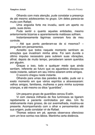 Vampiros Astrais Marcelo Prizmic
Olhando com mais atenção, pude constatar a presença
de até mesmo adolescentes no grupo. Um deles parecia-se
muito com Rafael.
Uma angústia forte me invadiu, senti um aperto no
peito, suas dores.
Pude sentir o quanto aquelas entidades, mesmo
anteriormente bizarras e aparentemente maldosas sofriam.
Instantaneamente lágrimas correram fora de meu
controle.
– Até que ponto perderam-se de si mesmos? –
perguntei em pensamentos.
Acredito que todos naquele momento sentiram as
emoções que invadiram minha alma. Foi sem duvida o
último impulso necessário para subirem suas vibrações,
afinal, depois de muito tempo, perceberam serem queridos
por alguém.
Graças a isso, todo e qualquer medo que ainda
sentiam, referente ao futuro que os aguardava dissipou-se
neste instante, sabiam em seu íntimo estarem entre amigos.
O socorro chegou neste instante.
Olhando para umas das paredes do salão, pude ver o
exato momento em que vários espíritos a atravessaram:
velhos amigos, familiares, mulheres e para minha surpresa
crianças, e até mesmo os ditos “guardiões”.
Um pequeno grupo de guardiões cercou Evelin.
Vi com clareza milhares de fios luminosos se ligarem
rapidamente a paciente controlados por eles. Um fio
relativamente mais grosso, de cor avermelhada, mostrou-se
presente. Acompanhando com o olhar e pensamentos até
sua origem, pude constatar vir de Rafael.
Thomas estava em pé, apenas observava silencioso
com um leve sorriso nos lábios. Mantinha certa distância.
74
 