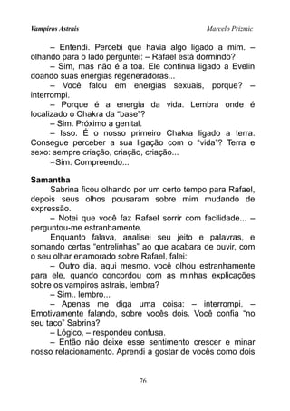 Vampiros Astrais Marcelo Prizmic
– Entendi. Percebi que havia algo ligado a mim. –
olhando para o lado perguntei: – Rafael está dormindo?
– Sim, mas não é a toa. Ele continua ligado a Evelin
doando suas energias regeneradoras...
– Você falou em energias sexuais, porque? –
interrompi.
– Porque é a energia da vida. Lembra onde é
localizado o Chakra da “base”?
– Sim. Próximo a genital.
– Isso. É o nosso primeiro Chakra ligado a terra.
Consegue perceber a sua ligação com o “vida”? Terra e
sexo: sempre criação, criação, criação...
−Sim. Compreendo...
Samantha
Sabrina ficou olhando por um certo tempo para Rafael,
depois seus olhos pousaram sobre mim mudando de
expressão.
– Notei que você faz Rafael sorrir com facilidade... –
perguntou-me estranhamente.
Enquanto falava, analisei seu jeito e palavras, e
somando certas “entrelinhas” ao que acabara de ouvir, com
o seu olhar enamorado sobre Rafael, falei:
– Outro dia, aqui mesmo, você olhou estranhamente
para ele, quando concordou com as minhas explicações
sobre os vampiros astrais, lembra?
– Sim.. lembro...
– Apenas me diga uma coisa: – interrompi. –
Emotivamente falando, sobre vocês dois. Você confia “no
seu taco” Sabrina?
– Lógico. – respondeu confusa.
– Então não deixe esse sentimento crescer e minar
nosso relacionamento. Aprendi a gostar de vocês como dois
76
 