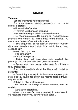 Vampiros Astrais Marcelo Prizmic
Dúvidas
Thomas
Sabrina finalmente voltou para casa.
Em certo momento, que saiu de seu corpo com o sono
natural a abordei:
– Bom trabalho Sabrina.
– Thomas! Que bom que está aqui...
Sorri. Mostrando que dividia seus sentimentos.
– Eu não mereço o crédito que me dá. Nem mesmo as
palavras que saíram da minha boca eram minhas. Fui
apenas um “fantoche” na mãos de vocês
– Está enganada. Só foi possível executar o trabalho
de socorro devida a sua doação total. Você não fez nada
obrigada fez?
– Não. Claro que não.
– Fez com amor?
– Oras. Claro que sim.
– Então. Sem você nada disso seria possível. Sua
presença, sua vontade, seu “dom”, seu sentimento.
– Apenas acho que minha participação foi mínima. –
falou preocupada.
Sorri com a modéstia de minha filha, e não resistindo
perguntei:
– Quem foi que se vestiu de Amazonas e quase partiu
para a briga? Quem fez surgir até mesmo raios e trovões
naquela sala?
Sabrina riu alto, gostosamente.
Tive vontade de abraçá-la neste instante, mas me
contive.
– Acho que exagerei né?
– Nem um pouco. Fez apenas o que julgou necessário,
e o resultado final provou que você fez o certo...
78
 