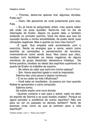 Vampiros Astrais Marcelo Prizmic
– Thomas, deixe-me apenas tirar algumas dúvidas.
Pode ser?
– Claro. Me aproximei de você justamente para isso.
Fale.
– Eu já havia te perguntado antes, mas queria saber
até onde vai essa questão: Senti-me mal no dia da
internação de Evelin, depois no quarto dela, e também
andando no corredor sozinha. Você me disse que isso foi
causado devida a minha sensibilidade, de poder sentir suas
vibrações negativas. Mas e quanto ao meu mau humor?
−É igual. Sua empatia está aumentando com o
exercício. Sente as energias que a cerca, assim como
assimila as sensações e pensamentos de terceiros,
vivenciando-os como sendo seus. Nos casos que citou,
recebeu com facilidade as ideias negativas de alguns
membros do grupo dissolvido, deixando-a irritadiça. De
forma positiva, recebeu as ideias dos espíritos superiores no
quarto de Evelin no trabalho de socorro.
− Se refere ao calor que senti em minha cabeça?
− Sim. Havia espíritos ligado a você te inspirando.
Sabrina deu uma pausa e depois continuou:
– E se eu ceder as más influências?
– Você sabe os resultados. Já passou por isso quando
Rafael te apresentou o carro comprado.
Sabrina sorriu.
De súbito expôs uma nova dúvida:
−Quando comecei a sair para o astral, nada via além
do espírito de Samira e as suas ilusões criadas*. Porque só
agora percebo a existência de outros espíritos? Não era
para eu ver no passado os demais também? Tanto de
pessoas vivas como as que já partiram para a vida
espiritual?
*Ilusões criadas - Livro 1 - “Qual o seu medo?”
79
 
