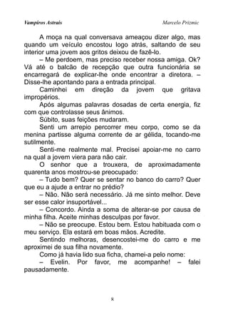 Vampiros Astrais Marcelo Prizmic
A moça na qual conversava ameaçou dizer algo, mas
quando um veículo encostou logo atrás, saltando de seu
interior uma jovem aos gritos deixou de fazê-lo.
– Me perdoem, mas preciso receber nossa amiga. Ok?
Vá até o balcão de recepção que outra funcionária se
encarregará de explicar-lhe onde encontrar a diretora. –
Disse-lhe apontando para a entrada principal.
Caminhei em direção da jovem que gritava
impropérios.
Após algumas palavras dosadas de certa energia, fiz
com que controlasse seus ânimos.
Súbito, suas feições mudaram.
Senti um arrepio percorrer meu corpo, como se da
menina partisse alguma corrente de ar gélida, tocando-me
sutilmente.
Senti-me realmente mal. Precisei apoiar-me no carro
na qual a jovem viera para não cair.
O senhor que a trouxera, de aproximadamente
quarenta anos mostrou-se preocupado:
– Tudo bem? Quer se sentar no banco do carro? Quer
que eu a ajude a entrar no prédio?
– Não. Não será necessário. Já me sinto melhor. Deve
ser esse calor insuportável...
– Concordo. Ainda a soma de alterar-se por causa de
minha filha. Aceite minhas desculpas por favor.
– Não se preocupe. Estou bem. Estou habituada com o
meu serviço. Ela estará em boas mãos. Acredite.
Sentindo melhoras, desencostei-me do carro e me
aproximei de sua filha novamente.
Como já havia lido sua ficha, chamei-a pelo nome:
– Evelin. Por favor, me acompanhe! – falei
pausadamente.
8
 