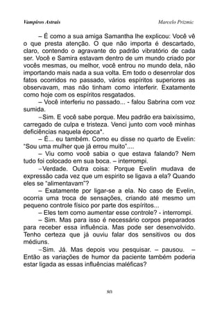 Vampiros Astrais Marcelo Prizmic
– É como a sua amiga Samantha lhe explicou: Você vê
o que presta atenção. O que não importa é descartado,
claro, contendo o agravante do padrão vibratório de cada
ser. Você e Samira estavam dentro de um mundo criado por
vocês mesmas, ou melhor, você entrou no mundo dela, não
importando mais nada a sua volta. Em todo o desenrolar dos
fatos ocorridos no passado, vários espíritos superiores as
observavam, mas não tinham como interferir. Exatamente
como hoje com os espíritos resgatados.
– Você interferiu no passado... - falou Sabrina com voz
sumida.
−Sim. E você sabe porque. Meu padrão era baixíssimo,
carregado de culpa e tristeza. Venci junto com você minhas
deficiências naquela época*.
– É... eu também. Como eu disse no quarto de Evelin:
“Sou uma mulher que já errou muito”....
– Viu como você sabia o que estava falando? Nem
tudo foi colocado em sua boca. – interrompi.
−Verdade. Outra coisa: Porque Evelin mudava de
expressão cada vez que um espirito se ligava a ela? Quando
eles se “alimentavam”?
– Exatamente por ligar-se a ela. No caso de Evelin,
ocorria uma troca de sensações, criando até mesmo um
pequeno controle físico por parte dos espíritos...
– Eles tem como aumentar esse controle? - interrompi.
– Sim. Mas para isso é necessário corpos preparados
para receber essa influência. Mas pode ser desenvolvido.
Tenho certeza que já ouviu falar dos sensitivos ou dos
médiuns.
−Sim. Já. Mas depois vou pesquisar. – pausou. –
Então as variações de humor da paciente também poderia
estar ligada as essas influências maléficas?
80
 