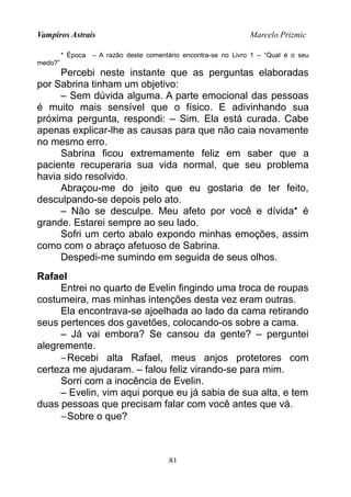 Vampiros Astrais Marcelo Prizmic
* Época – A razão deste comentário encontra-se no Livro 1 – “Qual é o seu
medo?”
Percebi neste instante que as perguntas elaboradas
por Sabrina tinham um objetivo:
– Sem dúvida alguma. A parte emocional das pessoas
é muito mais sensível que o físico. E adivinhando sua
próxima pergunta, respondi: – Sim. Ela está curada. Cabe
apenas explicar-lhe as causas para que não caia novamente
no mesmo erro.
Sabrina ficou extremamente feliz em saber que a
paciente recuperaria sua vida normal, que seu problema
havia sido resolvido.
Abraçou-me do jeito que eu gostaria de ter feito,
desculpando-se depois pelo ato.
– Não se desculpe. Meu afeto por você e dívida* é
grande. Estarei sempre ao seu lado.
Sofri um certo abalo expondo minhas emoções, assim
como com o abraço afetuoso de Sabrina.
Despedi-me sumindo em seguida de seus olhos.
Rafael
Entrei no quarto de Evelin fingindo uma troca de roupas
costumeira, mas minhas intenções desta vez eram outras.
Ela encontrava-se ajoelhada ao lado da cama retirando
seus pertences dos gavetões, colocando-os sobre a cama.
– Já vai embora? Se cansou da gente? – perguntei
alegremente.
−Recebi alta Rafael, meus anjos protetores com
certeza me ajudaram. – falou feliz virando-se para mim.
Sorri com a inocência de Evelin.
– Evelin, vim aqui porque eu já sabia de sua alta, e tem
duas pessoas que precisam falar com você antes que vá.
−Sobre o que?
81
 