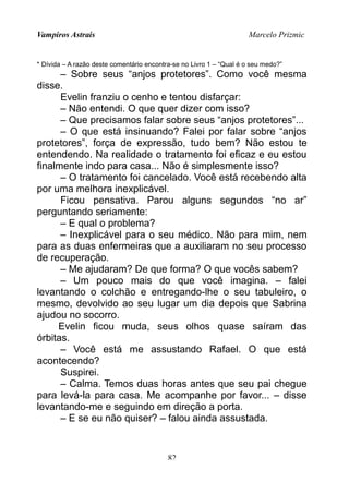 Vampiros Astrais Marcelo Prizmic
* Dívida – A razão deste comentário encontra-se no Livro 1 – “Qual é o seu medo?”
– Sobre seus “anjos protetores”. Como você mesma
disse.
Evelin franziu o cenho e tentou disfarçar:
– Não entendi. O que quer dizer com isso?
– Que precisamos falar sobre seus “anjos protetores”...
– O que está insinuando? Falei por falar sobre “anjos
protetores”, força de expressão, tudo bem? Não estou te
entendendo. Na realidade o tratamento foi eficaz e eu estou
finalmente indo para casa... Não é simplesmente isso?
– O tratamento foi cancelado. Você está recebendo alta
por uma melhora inexplicável.
Ficou pensativa. Parou alguns segundos “no ar”
perguntando seriamente:
– E qual o problema?
– Inexplicável para o seu médico. Não para mim, nem
para as duas enfermeiras que a auxiliaram no seu processo
de recuperação.
– Me ajudaram? De que forma? O que vocês sabem?
– Um pouco mais do que você imagina. – falei
levantando o colchão e entregando-lhe o seu tabuleiro, o
mesmo, devolvido ao seu lugar um dia depois que Sabrina
ajudou no socorro.
Evelin ficou muda, seus olhos quase saíram das
órbitas.
– Você está me assustando Rafael. O que está
acontecendo?
Suspirei.
– Calma. Temos duas horas antes que seu pai chegue
para levá-la para casa. Me acompanhe por favor... – disse
levantando-me e seguindo em direção a porta.
– E se eu não quiser? – falou ainda assustada.
82
 