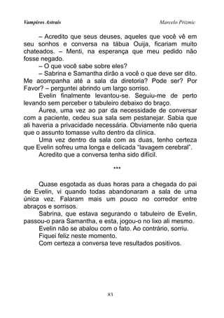 Vampiros Astrais Marcelo Prizmic
– Acredito que seus deuses, aqueles que você vê em
seu sonhos e conversa na tábua Ouija, ficariam muito
chateados. – Menti, na esperança que meu pedido não
fosse negado.
– O que você sabe sobre eles?
– Sabrina e Samantha dirão a você o que deve ser dito.
Me acompanha até a sala da diretoria? Pode ser? Por
Favor? – perguntei abrindo um largo sorriso.
Evelin finalmente levantou-se. Seguiu-me de perto
levando sem perceber o tabuleiro debaixo do braço.
Áurea, uma vez ao par da necessidade de conversar
com a paciente, cedeu sua sala sem pestanejar. Sabia que
ali haveria a privacidade necessária. Obviamente não queria
que o assunto tomasse vulto dentro da clínica.
Uma vez dentro da sala com as duas, tenho certeza
que Evelin sofreu uma longa e delicada “lavagem cerebral”.
Acredito que a conversa tenha sido difícil.
***
Quase esgotada as duas horas para a chegada do pai
de Evelin, vi quando todas abandonaram a sala de uma
única vez. Falaram mais um pouco no corredor entre
abraços e sorrisos.
Sabrina, que estava segurando o tabuleiro de Evelin,
passou-o para Samantha, e esta, jogou-o no lixo ali mesmo.
Evelin não se abalou com o fato. Ao contrário, sorriu.
Fiquei feliz neste momento.
Com certeza a conversa teve resultados positivos.
83
 