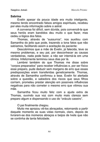 Vampiros Astrais Marcelo Prizmic
Sabrina
Evelin apesar da pouca idade era muito inteligente,
mesmo tendo encontrado falsos amigos espirituais, recebeu
por eles muita informação sobre o astral.
A conversa foi difícil, sem dúvida, pois convencê-la que
seus heróis eram bandidos deu muito o que fazer, mas
cedeu a lógica dos fatos.
Thomas, através de “sussurros”, nos auxiliou com
Samantha do jeito que pode, trazendo a tona fatos que não
sabíamos, facilitando assim a aceitação da paciente:
Descobrimos que a mãe de Evelin, já falecida, teve os
mesmo problemas, e seu pai, por desconhecer as causas
verdadeiras, nada pode fazer, a não ser interná-la em uma
clínica. Infelizmente terminou seus dias por lá.
Lembrei também do que Thomas me disse sobre
“corpos preparados” para receber influências e, por ser físico
esse preparo, pude deduzir sem margens de erro que essas
predisposições eram transferidas geneticamente. Thomas,
através de Samantha confirmou a tese. Evelin foi alertada
sobre a questão, e sabedora dos riscos que seus filhos
corriam, prometeu prestar atenção em possíveis influências
negativas para não cometer o mesmo erro que vitimou sua
mãe.
Samantha ficou muito feliz com a ajuda extra de
Thomas, ouvindo sua voz com muito mais clareza sem
preparo algum e dispensando o uso do “oráculo caseiro”.
O pai finalmente chegou.
Muito me aprazou vê-los abraçados, retornando a partir
daquele momento as suas vidas normais, claro, depois de
livrarem-se dos inúmeros abraços e beijos de Ivete que não
se continha de tanta felicidade.
84
 