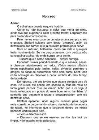Vampiros Astrais Marcelo Prizmic
Noivado
Adrian
O sol estava quente naquele horário.
Como se não bastasse o calor que vinha de cima,
ainda tive que suportar o calor a minha frente: Largaram-me
para cuidar da churrasqueira.
Pelo menos meu copo de cerveja estava sempre cheio
e gelado. Steffani cuidava bem deste “encargo”, além da
distribuição das carnes que já estavam prontas para servir.
Som no máximo, balburdio, como em toda e qualquer
festa movimentada. Se me perguntassem, com certeza não
conseguiria explicar de onde surgiu tanta gente.
– Espero que a carne não falte. – pensei comigo.
Enquanto virava periodicamente o que assava, passei
a observar atentamente ao redor: Várias mesas plástica
foram espalhadas pelo jardim, nelas, diversos parentes e
amigos do casal se espremiam rindo sem parar. Senti uma
certa nostalgia ao observar a cena, lembrei do meu tempo
de faculdade.
De repente, um dos jovens que estava sentado veio ao
chão. No susto, até pensei em socorrê-lo, mas no meio de
tanta gente pensei: “que se virem”. Acho que a cerveja já
havia estragado um pouco do meu bom senso também. Vi
somente que pegaram o rapaz e desapareceram com ele
dentro de casa.
Steffani apareceu após alguns minutos para pegar
mais comida, e perguntando sobre o desfecho da bebedeira
do rapaz, fui informado que o largaram dentro de nossa
banheira com roupa e tudo.
– Porque fizeram isso?
– Disseram que se ele resolver vomitar fica fácil de
limpar. Não espalha nada pela casa.
86
 