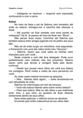 Vampiros Astrais Marcelo Prizmic
– Inteligente os meninos. – respondi sem expressão
continuando a virar a carne.
Rafael
No meio da festa o pai de Sabrina veio sorrateiro até
onde eu estava, entregou-me a caixinha das alianças e
disse:
– Até quando vai ficar sentado com esse bando de
moleques? Vai lá. Já passou da hora de fazer seu “Show”...
Não pensei duas vezes. Caminhei até Sabrina que
também estava entre amigas jogando-me de joelho aos seus
pés.
Não sei de onde surgiu um microfone, mas segurando-
o firmemente com uma das mãos iniciei meu “discurso”:
– Sabrina. Quero que você saiba as minhas reais
intenções para com você...
Neste instante o som alto fora desligado. Pude ouvir
perfeitamente uma violenta vaia dos presentes. Mesmo
assim, acho que devida a coragem dada pelo álcool,
continuei:
– Desde que pousei meus olhos em você sua beleza
me contagiou. Perdi noites e noites de sono pensando em
você...
As vaias neste instante tornaram-se aplausos.
– Mas... falando sério agora... – disse levantando-me
com dificuldade do chão.
Sabrina me interrompeu em tom de censura:
– Você não estava falando sério sobre minha beleza?
– Claro que estava. Mas eu não disse o que realmente
sinto. Isso, o que sinto, eu gostaria de dizer olhando
diretamente dentro de seus olhos.
Após estas palavras, o silêncio tornou-se absoluto.
Envolvido pelo brilho indescritível de seu olhos falei:
87
 