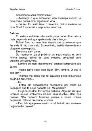 Vampiros Astrais Marcelo Prizmic
Acariciando seus cabelos falei:
– Aconteça o que acontecer, não esqueça nunca: Te
amo como nunca amei alguém na vida.
– Eu sei. Eu sinto isso. E acredite, terá o mesmo de
mim. Você é especial. - respondeu amorosa.
Sabrina
Eu estava radiante, não sabia para onde olhar, ainda
mais depois da entrega apaixonada das alianças.
Rafael ficou ao meu lado depois das promessas que
fez e de lá não mais saiu. Estava lindo, metido dentro de um
elegante traje esporte.
Ele falava sem parar.
De momento, parei próximo as suas costas e, com
minha cabeça acima de seus ombros, perguntei bem
próxima ao seu ouvido:
– Lembra do meu “destempero” quando comprou o seu
carro?
– Nosso carro você quer dizer. Sim, lembro. O que é
que tem?
– Thomas me disse que foi causado pelas influências
do grupo da Evelin...
– E?
– Estou me desculpando novamente por todas as
bobagens que te disse naquele dia. Me perdoa?
– Eu já te perdoei faz tempo Sabrina. Algo me diz que
teremos muitos problemas alheios para resolver além dos
nossos. Não convém ficarmos presos a essas coisas
pequenas. Não se preocupe. – sorriu
– Fico feliz que pense assim. – retribuindo seu sorriso e
beijando-lhe no rosto.
89
 