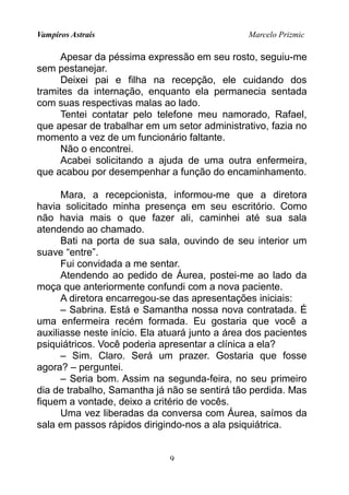 Vampiros Astrais Marcelo Prizmic
Apesar da péssima expressão em seu rosto, seguiu-me
sem pestanejar.
Deixei pai e filha na recepção, ele cuidando dos
tramites da internação, enquanto ela permanecia sentada
com suas respectivas malas ao lado.
Tentei contatar pelo telefone meu namorado, Rafael,
que apesar de trabalhar em um setor administrativo, fazia no
momento a vez de um funcionário faltante.
Não o encontrei.
Acabei solicitando a ajuda de uma outra enfermeira,
que acabou por desempenhar a função do encaminhamento.
Mara, a recepcionista, informou-me que a diretora
havia solicitado minha presença em seu escritório. Como
não havia mais o que fazer ali, caminhei até sua sala
atendendo ao chamado.
Bati na porta de sua sala, ouvindo de seu interior um
suave “entre”.
Fui convidada a me sentar.
Atendendo ao pedido de Áurea, postei-me ao lado da
moça que anteriormente confundi com a nova paciente.
A diretora encarregou-se das apresentações iniciais:
– Sabrina. Está e Samantha nossa nova contratada. É
uma enfermeira recém formada. Eu gostaria que você a
auxiliasse neste início. Ela atuará junto a área dos pacientes
psiquiátricos. Você poderia apresentar a clínica a ela?
– Sim. Claro. Será um prazer. Gostaria que fosse
agora? – perguntei.
– Seria bom. Assim na segunda-feira, no seu primeiro
dia de trabalho, Samantha já não se sentirá tão perdida. Mas
fiquem a vontade, deixo a critério de vocês.
Uma vez liberadas da conversa com Áurea, saímos da
sala em passos rápidos dirigindo-nos a ala psiquiátrica.
9
 