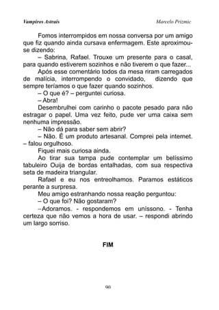 Vampiros Astrais Marcelo Prizmic
Fomos interrompidos em nossa conversa por um amigo
que fiz quando ainda cursava enfermagem. Este aproximou-
se dizendo:
– Sabrina, Rafael. Trouxe um presente para o casal,
para quando estiverem sozinhos e não tiverem o que fazer...
Após esse comentário todos da mesa riram carregados
de malícia, interrompendo o convidado, dizendo que
sempre teríamos o que fazer quando sozinhos.
– O que é? – perguntei curiosa.
– Abra!
Desembrulhei com carinho o pacote pesado para não
estragar o papel. Uma vez feito, pude ver uma caixa sem
nenhuma impressão.
– Não dá para saber sem abrir?
– Não. É um produto artesanal. Comprei pela internet.
– falou orgulhoso.
Fiquei mais curiosa ainda.
Ao tirar sua tampa pude contemplar um belíssimo
tabuleiro Ouija de bordas entalhadas, com sua respectiva
seta de madeira triangular.
Rafael e eu nos entreolhamos. Paramos estáticos
perante a surpresa.
Meu amigo estranhando nossa reação perguntou:
– O que foi? Não gostaram?
−Adoramos. - respondemos em uníssono. - Tenha
certeza que não vemos a hora de usar. – respondi abrindo
um largo sorriso.
FIM
90
 
