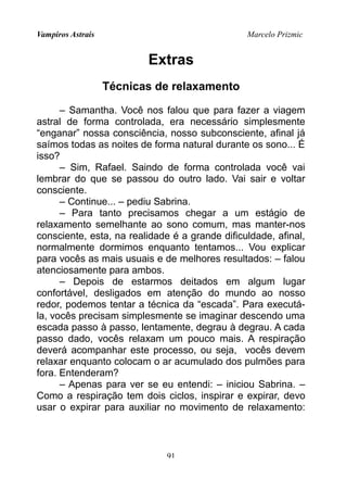 Vampiros Astrais Marcelo Prizmic
Extras
Técnicas de relaxamento
– Samantha. Você nos falou que para fazer a viagem
astral de forma controlada, era necessário simplesmente
“enganar” nossa consciência, nosso subconsciente, afinal já
saímos todas as noites de forma natural durante os sono... É
isso?
– Sim, Rafael. Saindo de forma controlada você vai
lembrar do que se passou do outro lado. Vai sair e voltar
consciente.
– Continue... – pediu Sabrina.
– Para tanto precisamos chegar a um estágio de
relaxamento semelhante ao sono comum, mas manter-nos
consciente, esta, na realidade é a grande dificuldade, afinal,
normalmente dormimos enquanto tentamos... Vou explicar
para vocês as mais usuais e de melhores resultados: – falou
atenciosamente para ambos.
– Depois de estarmos deitados em algum lugar
confortável, desligados em atenção do mundo ao nosso
redor, podemos tentar a técnica da “escada”. Para executá-
la, vocês precisam simplesmente se imaginar descendo uma
escada passo à passo, lentamente, degrau à degrau. A cada
passo dado, vocês relaxam um pouco mais. A respiração
deverá acompanhar este processo, ou seja, vocês devem
relaxar enquanto colocam o ar acumulado dos pulmões para
fora. Entenderam?
– Apenas para ver se eu entendi: – iniciou Sabrina. –
Como a respiração tem dois ciclos, inspirar e expirar, devo
usar o expirar para auxiliar no movimento de relaxamento:
91
 