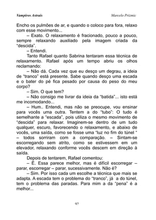Vampiros Astrais Marcelo Prizmic
Encho os pulmões de ar, e quando o coloco para fora, relaxo
com esse movimento...
– Exato. O relaxamento é fracionado, pouco a pouco,
sempre relaxando auxiliado pela imagem criada da
“descida”.
– Entendi.
Tanto Rafael quanto Sabrina tentaram essa técnica de
relaxamento. Rafael após um tempo abriu os olhos
reclamando:
– Não dá. Cada vez que eu desço um degrau, a ideia
de “tranco” está presente. Sabe quando desço uma escada
e o bater do pé fica pesado por causa do peso do meu
corpo?
– Sim. O que tem?
– Não consigo me livrar da ideia da “batida”... isto está
me incomodando...
– Hum.. Entendi, mas não se preocupe, vou ensinar
para vocês uma outra. Tentem a do “tubo”: O tudo é
semelhante a “escada”, pois utiliza o mesmo movimento de
“descida” para relaxar. Imaginem-se dentro de um tudo
qualquer, escuro, favorecendo o relaxamento, e abaixo de
vocês, uma saída, como se fosse uma “luz no fim do túnel “
– todos sorriram com a comparação. – Sintam-se
escorregando sem atrito, como se estivessem em um
elevador, relaxando conforme vocês descem em direção à
saída.
Depois de tentarem, Rafael comentou:
– É. Essa parece melhor, mas é difícil escorregar –
parar, escorregar – parar, sucessivamente. Não é?
– Sim. Por isso cada um escolhe a técnica que mais se
adapta. A escada tem o problema do “tranco”, já a do túnel,
tem o problema das paradas. Para mim a da “pena” é a
melhor...
92
 