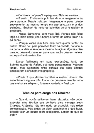 Vampiros Astrais Marcelo Prizmic
– Como é a da “pena'? – perguntou Sabrina curiosa.
– É assim: Encham os pulmões de ar e imaginem uma
pena parada. Depois relaxem imaginando a pena caindo
suavemente, ao mesmo tempo em que esvaziam o ar dos
pulmões... Encham de novo os pulmões de ar e repitam o
processo.
– Nossa Samantha, bem mais fácil! Porque não falou
logo de início deste jeito? Sobre a forma de como fazer e o
da pena?
– Porque vocês iam ficar nela sem querer tentar as
outras. Como deu para perceber, tanto na escada, no túnel e
na pena, a ideia é sempre a mesma: Imaginar alguma coisa
caindo, descendo sempre, para que vocês possam relaxar
acompanhando a descida.
Lia-se facilmente em suas expressões, tanto de
Sabrina quanto de Rafael, que seus pensamentos “voavam
longe”, mas Samantha tinha certeza que seus amigos
entenderam o ensinamento proposto.
−Vocês é que devem escolher a melhor técnica. Se
encontrarem alguma dificuldade, ou quiserem inventar uma
que melhor se adaptem, fiquem a vontade. – finalizou.
Técnica para carga dos Chakras
– Quando vocês estiverem bem relaxados, vão poder
executar uma técnica que conheço para carregar seus
Chakras. A técnica não tem nada de especial, mas exige
concentração. Mas antes de dizer exatamente o que fazer,
preciso falar um pouco sobre ideoplastia. Sabem do que se
trata?
93
 