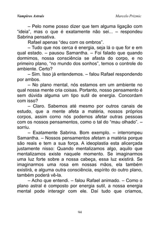 Vampiros Astrais Marcelo Prizmic
– Pelo nome posso dizer que tem alguma ligação com
“ideia”, mas o que é exatamente não sei... – respondeu
Sabrina pensativa.
Rafael apenas “deu com os ombros”.
– Tudo que nos cerca é energia, seja lá o que for e em
qual estado. – pausou Samantha. – Foi falado que quando
dormimos, nossa consciência se afasta do corpo, e no
primeiro plano, “no mundo dos sonhos”, temos o controle do
ambiente. Certo?
– Sim. Isso já entendemos. – falou Rafael respondendo
por ambos.
– No plano mental, nós estamos em um ambiente no
qual nossa mente cria coisas. Portanto, nosso pensamento é
sem dúvida alguma um tipo sutil de energia. Concordam
com isso?
– Claro. Sabemos até mesmo por outros canais de
estudo, que a mente afeta a matéria, nossos próprios
corpos, assim como nós podemos afetar outras pessoas
com os nossos pensamentos, como o tal do “mau olhado”. –
sorriu.
– Exatamente Sabrina. Bom exemplo. – interrompeu
Samantha. – Nossos pensamentos afetam a matéria porque
são reais e tem a sua força. A ideoplastia esta alicerçada
justamente nisso: Quando mentalizamos algo, aquilo que
mentalizamos existe naquele momento. Se imaginarmos
uma luz forte sobre a nossa cabeça, essa luz existirá. Se
imaginarmos uma rosa em nossas mãos, ela também
existirá, e alguma outra consciência, espírito do outro plano,
também poderá vê-la.
– Acho que entendi. – falou Rafael animado. – Como o
plano astral é composto por energia sutil, a nossa energia
mental pode interagir com ele. Daí tudo que criamos,
94
 