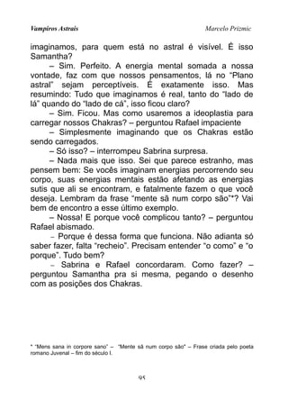 Vampiros Astrais Marcelo Prizmic
imaginamos, para quem está no astral é visível. É isso
Samantha?
– Sim. Perfeito. A energia mental somada a nossa
vontade, faz com que nossos pensamentos, lá no “Plano
astral” sejam perceptíveis. É exatamente isso. Mas
resumindo: Tudo que imaginamos é real, tanto do “lado de
lá” quando do “lado de cá”, isso ficou claro?
– Sim. Ficou. Mas como usaremos a ideoplastia para
carregar nossos Chakras? – perguntou Rafael impaciente
– Simplesmente imaginando que os Chakras estão
sendo carregados.
– Só isso? – interrompeu Sabrina surpresa.
– Nada mais que isso. Sei que parece estranho, mas
pensem bem: Se vocês imaginam energias percorrendo seu
corpo, suas energias mentais estão afetando as energias
sutis que ali se encontram, e fatalmente fazem o que você
deseja. Lembram da frase “mente sã num corpo são”*? Vai
bem de encontro a esse último exemplo.
– Nossa! E porque você complicou tanto? – perguntou
Rafael abismado.
− Porque é dessa forma que funciona. Não adianta só
saber fazer, falta “recheio”. Precisam entender “o como” e “o
porque”. Tudo bem?
− Sabrina e Rafael concordaram. Como fazer? –
perguntou Samantha pra si mesma, pegando o desenho
com as posições dos Chakras.
* “Mens sana in corpore sano” – “Mente sã num corpo são" – Frase criada pelo poeta
romano Juvenal – fim do século I.
95
 