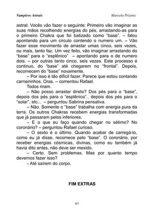 Vampiros Astrais Marcelo Prizmic
astral. Vocês vão fazer o seguinte: Primeiro vão imaginar as
suas mãos recolhendo energias do pés, arrastando-as para
o primeiro Chakra que foi batizado como “base”. – falou
apontando para um circulo contendo o numero um. – Vão
fazer esse movimento de arrastar umas cinco, seis vezes,
ou mais, tanto faz. Um vez feito, vão imaginar arrastando do
“base” para o “esplênico” – apontando para o de numero
dois. – por outras tanto cinco, seis vezes. Este processo é
continuo, do “base” até chegarem no “frontal”. Depois,
recomecem do “base” novamente.
– Por isso é tão difícil fazer. Parece que estou contando
carneirinhos. Oras. – comentou Rafael.
Todos riram.
– Não posso arrastar direto? Dos pés para o “base”,
depois dos pés para o “esplênico”.. depois dos pés para o
“solar”, etc... – perguntou Sabrina pensativa.
– Não. Somente o “base” trabalha com energia pura da
terra. Os outros Chakras recebem energias transformadas
que já passaram pelos inferiores.
– E o que eu faço quando chegar no sétimo? No
coronário? – perguntou Rafael curioso.
– O sexto é o último. Quando acabar de carregá-lo,
como eu já disse, recomece pelo “base”. O coronário, por
receber energias cósmicas, divinas, como eu também já
havia dito antes, não deve ser mexido.
– Certo. Sem problemas. Mas por quanto tempo
devemos fazer isso?
−Até saírem do corpo.
FIM EXTRAS
97
 