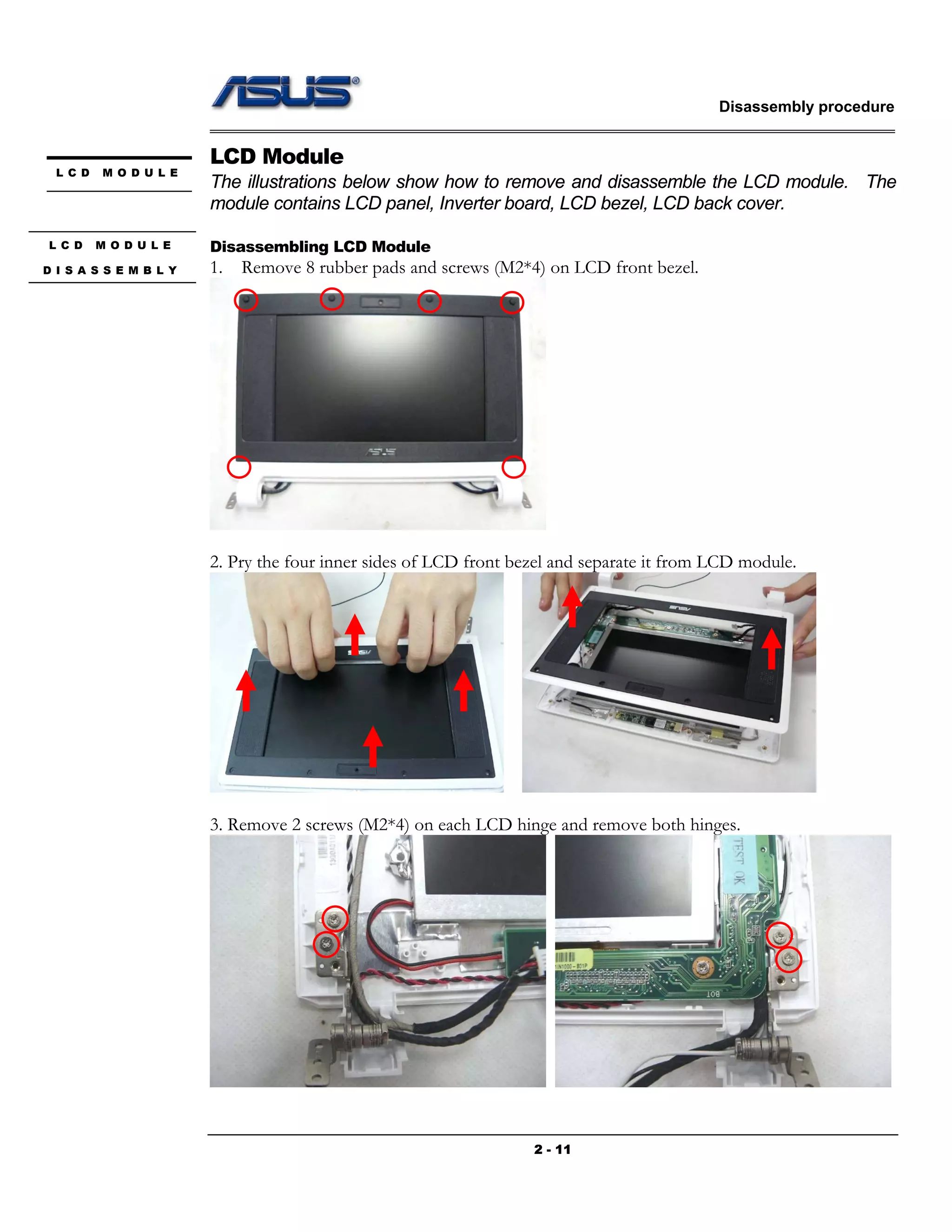 Disassembly procedure
2 - 11
LCD Module
The illustrations below show how to remove and disassemble the LCD module. The
module contains LCD panel, Inverter board, LCD bezel, LCD back cover.
Disassembling LCD Module
1. Remove 8 rubber pads and screws (M2*4) on LCD front bezel.
2. Pry the four inner sides of LCD front bezel and separate it from LCD module.
3. Remove 2 screws (M2*4) on each LCD hinge and remove both hinges.
L C D M O D U L E
L C D M O D U L E
D I S A S S E M B L Y
 
