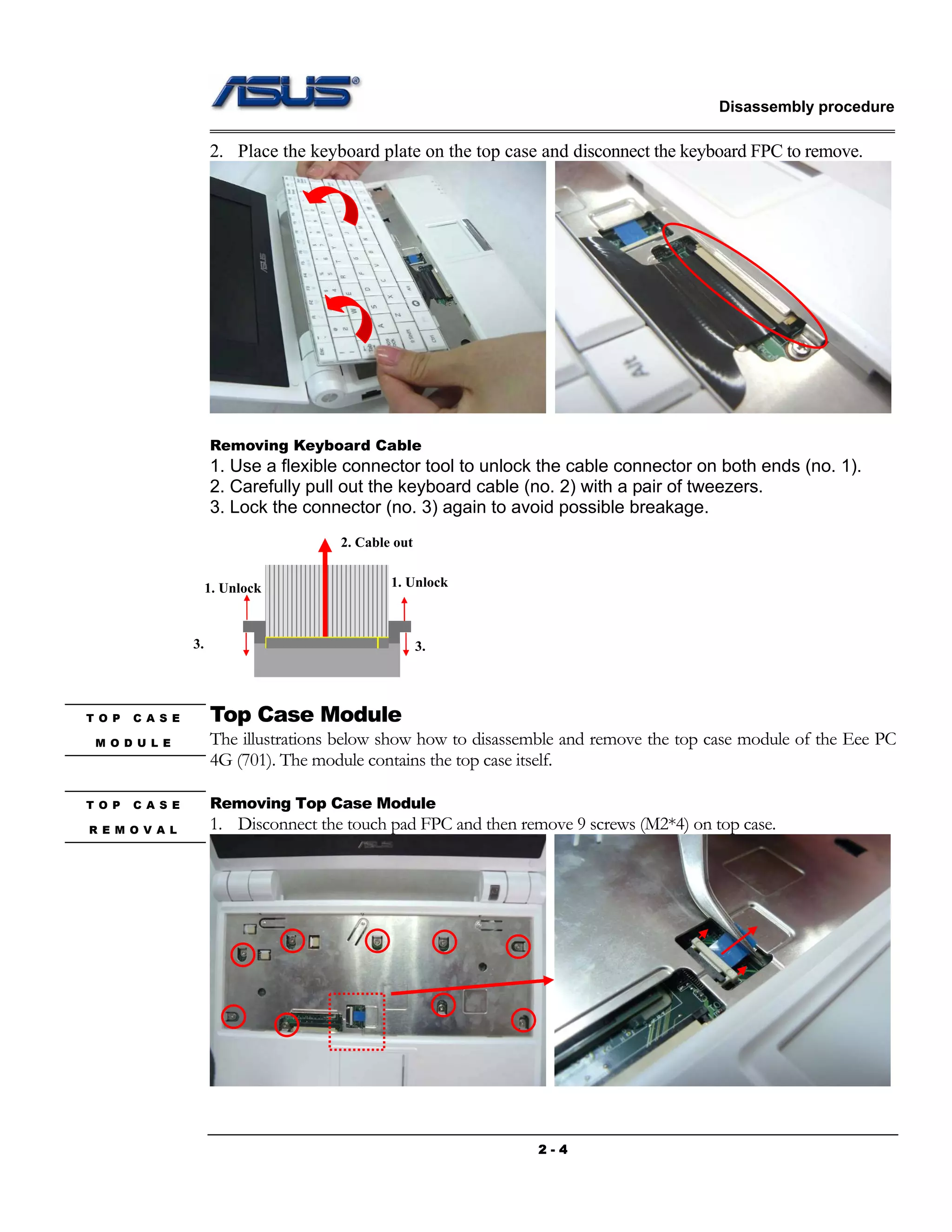 Disassembly procedure
2 - 4
2. Place the keyboard plate on the top case and disconnect the keyboard FPC to remove.
Removing Keyboard Cable
1. Use a flexible connector tool to unlock the cable connector on both ends (no. 1).
2. Carefully pull out the keyboard cable (no. 2) with a pair of tweezers.
3. Lock the connector (no. 3) again to avoid possible breakage.
Top Case Module
The illustrations below show how to disassemble and remove the top case module of the Eee PC
4G (701). The module contains the top case itself.
Removing Top Case Module
1. Disconnect the touch pad FPC and then remove 9 screws (M2*4) on top case.
1. Unlock
2. Cable out
3.
1. Unlock
3.
T O P C A S E
R E M O V A L
T O P C A S E
M O D U L E
 