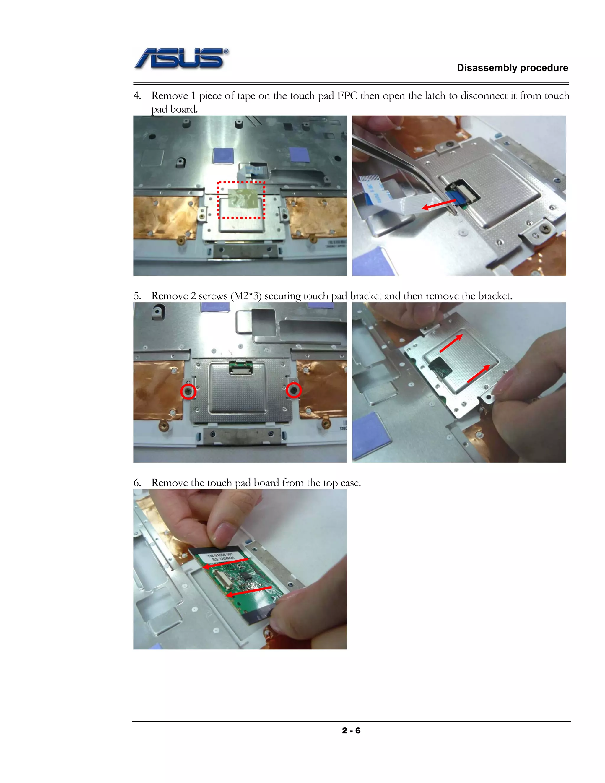 Disassembly procedure
2 - 6
4. Remove 1 piece of tape on the touch pad FPC then open the latch to disconnect it from touch
pad board.
5. Remove 2 screws (M2*3) securing touch pad bracket and then remove the bracket.
6. Remove the touch pad board from the top case.
 
