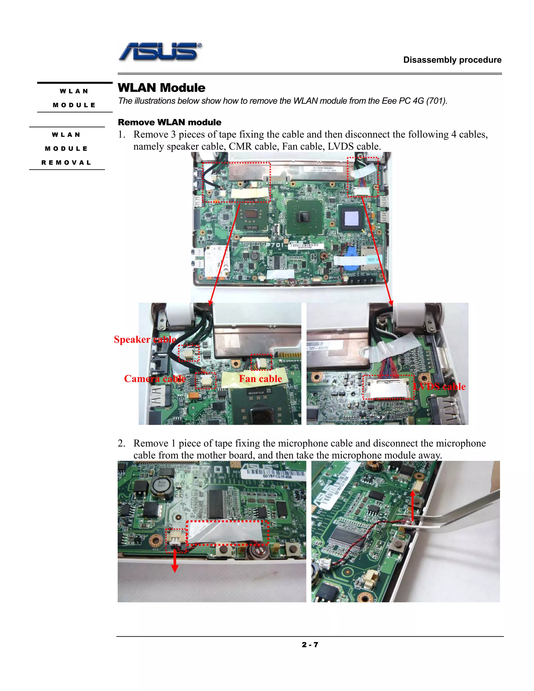 Disassembly procedure
2 - 7
WLAN Module
The illustrations below show how to remove the WLAN module from the Eee PC 4G (701).
Remove WLAN module
1. Remove 3 pieces of tape fixing the cable and then disconnect the following 4 cables,
namely speaker cable, CMR cable, Fan cable, LVDS cable.
2. Remove 1 piece of tape fixing the microphone cable and disconnect the microphone
cable from the mother board, and then take the microphone module away.
W L A N
M O D U L E
W L A N
M O D U L E
R E M O V A L
Speaker cable
Camera cable Fan cable
LVDS cable
 