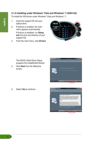 English
10
2.1.2 Installing under Windows®
Vista and Windows®
7 (32/64 bit)
To install the VGA driver under Windows®
Vista and Windows®
7:
1.	 Insert the support CD into your 	
optical drive.
2.	 If Autorun is enabled, the main
menu appears automatically.
	 If Autorun is disabled, run Setup.
exe from the root directory of your
support CD.
3.	 From the main menu, click Drivers.
	 The ASUS nVidia Driver Setup
preapres the InstallShield Wizard.
4. 	 Click Next from the Welcome
screen.
5.	 Select Yes to continue.
 