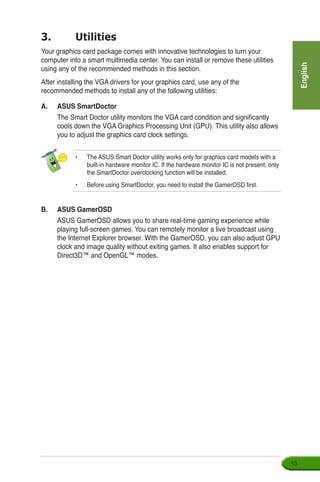 English
13
3.	 Utilities
Your graphics card package comes with innovative technologies to turn your
computer into a smart multimedia center. You can install or remove these utilities
using any of the recommended methods in this section.
After installing the VGA drivers for your graphics card, use any of the
recommended methods to install any of the following utilities:
A.	 ASUS SmartDoctor
	 The Smart Doctor utility monitors the VGA card condition and significantly
cools down the VGA Graphics Processing Unit (GPU). This utility also allows
you to adjust the graphics card clock settings.
• 	 The ASUS Smart Doctor utility works only for graphics card models with a
built-in hardware monitor IC. If the hardware monitor IC is not present, only
the SmartDoctor overclocking function will be installed.
•	 Before using SmartDoctor, you need to install the GamerOSD first.
B.	 ASUS GamerOSD
	 ASUS GamerOSD allows you to share real-time gaming experience while
playing full-screen games. You can remotely monitor a live broadcast using
the Internet Explorer browser. With the GamerOSD, you can also adjust GPU
clock and image quality without exiting games. It also enables support for
Direct3D™ and OpenGL™ modes.
 