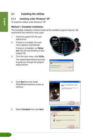 English
14
1.	 Insert the support CD into your 	
optical drive.
2.	 If Autorun is enabled, the main
menu appears automatically.
	 If Autorun is disabled, run Setup.
exe from the root directory of your
support CD.
3.	 From the main menu, click Utility.
	 The Install Shield Wizard launches
to guide you through the program
setup process.
4.	 Click Next from the Install
ShieldWizard welcome screen to
continue.
3.1	 Installing the utilities
3.1.1	 Installing under Windows®
XP
To install the utilities under Windows®
XP:
Method 1: Complete installation
The Complete installation method installs all the available program features. We
recommend this method to most users.
5.	 Select Complete then click Next.
 