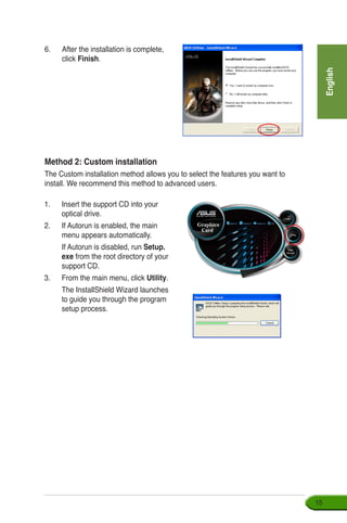 English
15
Method 2: Custom installation
The Custom installation method allows you to select the features you want to
install. We recommend this method to advanced users.
1.	 Insert the support CD into your 	
optical drive.
2.	 If Autorun is enabled, the main
menu appears automatically.
	 If Autorun is disabled, run Setup.
exe from the root directory of your
support CD.
3.	 From the main menu, click Utility.
	 The InstallShield Wizard launches
to guide you through the program
setup process.
6.	 After the installation is complete,
click Finish.
 
