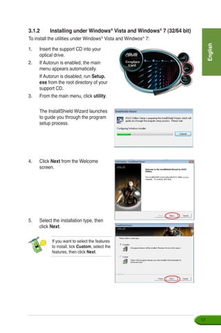 English
17
3.1.2	 Installing under Windows®
Vista and Windows®
7 (32/64 bit)
To install the utilities under Windows®
Vista and Windwos®
7:
1.	 Insert the support CD into your 	
optical drive.
2.	 If Autorun is enabled, the main
menu appears automatically.
	 If Autorun is disabled, run Setup.
exe from the root directory of your
support CD.
3.	 From the main menu, click utility.
	 The InstallShield Wizard launches
to guide you through the program
setup process.
4. 	 Click Next from the Welcome
screen.
5.	 Select the installation type, then
click Next.
If you want to select the features
to install, tick Custom, select the
features, then click Next.
 