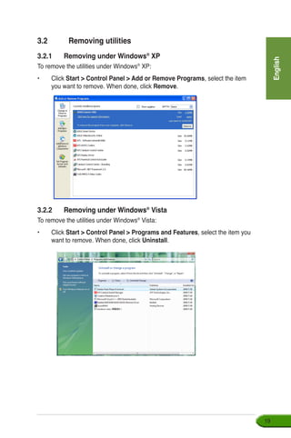 English
19
3.2	 Removing utilities
3.2.1	 Removing under Windows®
XP
To remove the utilities under Windows®
XP:
•	Click Start  Control Panel  Add or Remove Programs, select the item
you want to remove. When done, click Remove.
3.2.2	����������������������Removing under Windows®
Vista
To remove the utilities under Windows®
Vista:
•	Click Start  Control Panel  Programs and Features, select the item you
want to remove. When done, click Uninstall.
 