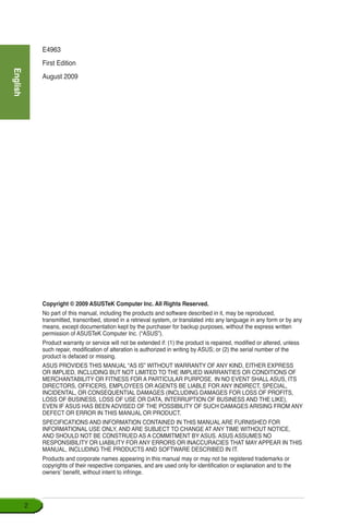 English

E4963
First Edition
August 2009
Copyright © 2009 ASUSTeK Computer Inc. All Rights Reserved.
No part of this manual, including the products and software described in it, may be reproduced,
transmitted, transcribed, stored in a retrieval system, or translated into any language in any form or by any
means, except documentation kept by the purchaser for backup purposes, without the express written
permission of ASUSTeK Computer Inc. (“ASUS”).
Product warranty or service will not be extended if: (1) the product is repaired, modified or altered, unless
such repair, modification of alteration is authorized in writing by ASUS; or (2) the serial number of the
product is defaced or missing.
ASUS PROVIDES THIS MANUAL “AS IS” WITHOUT WARRANTY OF ANY KIND, EITHER EXPRESS
OR IMPLIED, INCLUDING BUT NOT LIMITED TO THE IMPLIED WARRANTIES OR CONDITIONS OF
MERCHANTABILITY OR FITNESS FOR A PARTICULAR PURPOSE. IN NO EVENT SHALL ASUS, ITS
DIRECTORS, OFFICERS, EMPLOYEES OR AGENTS BE LIABLE FOR ANY INDIRECT, SPECIAL,
INCIDENTAL, OR CONSEQUENTIAL DAMAGES (INCLUDING DAMAGES FOR LOSS OF PROFITS,
LOSS OF BUSINESS, LOSS OF USE OR DATA, INTERRUPTION OF BUSINESS AND THE LIKE),
EVEN IF ASUS HAS BEEN ADVISED OF THE POSSIBILITY OF SUCH DAMAGES ARISING FROM ANY
DEFECT OR ERROR IN THIS MANUAL OR PRODUCT.
SPECIFICATIONS AND INFORMATION CONTAINED IN THIS MANUAL ARE FURNISHED FOR
INFORMATIONAL USE ONLY, AND ARE SUBJECT TO CHANGE AT ANY TIME WITHOUT NOTICE,
AND SHOULD NOT BE CONSTRUED AS A COMMITMENT BY ASUS. ASUS ASSUMES NO
RESPONSIBILITY OR LIABILITY FOR ANY ERRORS OR INACCURACIES THAT MAY APPEAR IN THIS
MANUAL, INCLUDING THE PRODUCTS AND SOFTWARE DESCRIBED IN IT.
Products and corporate names appearing in this manual may or may not be registered trademarks or
copyrights of their respective companies, and are used only for identification or explanation and to the
owners’ benefit, without intent to infringe.
 