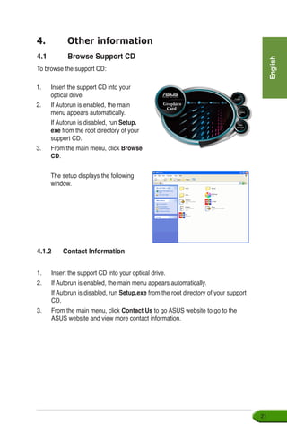 English
21
1.	 Insert the support CD into your 	
optical drive.
2.	 If Autorun is enabled, the main
menu appears automatically.
	 If Autorun is disabled, run Setup.
exe from the root directory of your
support CD.
3.	 From the main menu, click Browse
CD.
	 The setup displays the following
window.
4.	 Other information
4.1	 Browse Support CD
To browse the support CD:
4.1.2	 Contact Information
1.	 Insert the support CD into your optical drive.
2.	 If Autorun is enabled, the main menu appears automatically.
	 If Autorun is disabled, run Setup.exe from the root directory of your support
CD.
3.	 From the main menu, click Contact Us to go ASUS website to go to the
ASUS website and view more contact information.
 
