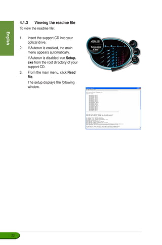 English
22
4.1.3	 Viewing the readme file
To view the readme file:
1.	 Insert the support CD into your 	
optical drive.
2.	 If Autorun is enabled, the main
menu appears automatically.
	 If Autorun is disabled, run Setup.
exe from the root directory of your
support CD.
3.	 From the main menu, click Read
Me.
	 The setup displays the following
window.
 
