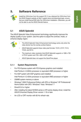 English
23
5.1	 ASUS Splendid
The ASUS Splendid Video Enhancement technology significantly improves the
display quality of your system. Use this option to adjust the contrast, mode, or
enhance display region.
Install the VGA driver from the support CD. If you obtained the VGA driver from
the ASUS Support website at http:// support.asus.com/download.aspx, ensure
that you install GamerOSD after the VGA driver installation. Otherwise, you will
not be able to use the ASUS Slendid feature.
5.	 Software Reference
•	 The ASUS Splendid Video Enhancement technology works only when the
video device has the overlay surface feature.
•	 ASUS Splendid supports these video pixel formats: YUY2, UYVY, YV12,
YVU9, and NV12.
•	 The maximum video resolution that ASUS Splendid supports is 1280 x 720
in PCI-E system and 720 x 480 in AGP system.
•	 ASUS Splendid does not support the QuickTime player.
5.1.1	 System Requirements
•	 For PCI-Express system with PCI-Express graphics card installed:
	 Intel Pentium 4 2.8GHz processor or equivalent AMD processor or higher
•	 For AGP system with AGP graphics card installed:
	 Intel Pentium 4 2.4GHz processor or equivalent AMD processor or higher
•	256MB system memory or above
•	 Windows®
2000 Professional Edition with SP4 or Windows®
XP Professional/
Home Edition with SP2 / Windows®
Vista / Windows®
7
•	 DirectX 9.0 or higher
•	 After installing the latest NVIDIA series or ATI series display driver, install the
ASUS Enhanced Display Driver version 1.16 or later.
•	 An LCD or CRT monitor with 60 Hz refresh rate.
 