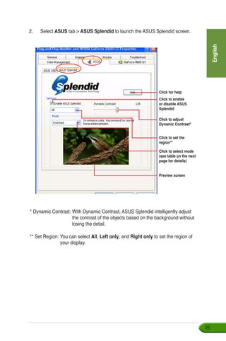English
25
Click for help
Click to enable
or disable ASUS
Splendid
Click to adjust
Dynamic Contrast*
Click to set the
region**
Click to select mode
(see table on the next
page for details)
Preview screen
* Dynamic Contrast: With Dynamic Contrast, ASUS Splendid intelligently adjust
the contrast of the objects based on the background without
losing the detail.
** Set Region: ���������������You can select All, Left only, and Right only to set the region of
your display.
2.	 Select ASUS tab  ASUS Splendid to launch the ASUS Splendid screen.
 