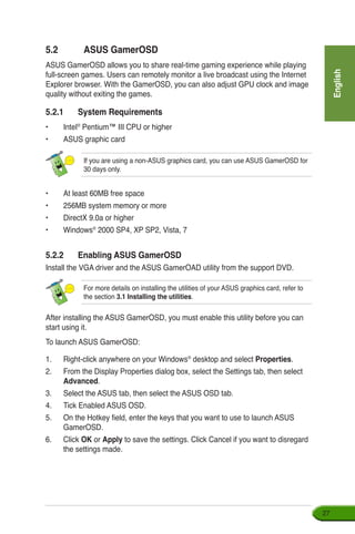 English
27
5.2	 ASUS GamerOSD
ASUS GamerOSD allows you to share real-time gaming experience while playing
full-screen games. Users can remotely monitor a live broadcast using the Internet
Explorer browser. With the GamerOSD, you can also adjust GPU clock and image
quality without exiting the games.
5.2.1	 System Requirements
•	 Intel®
Pentium™ III CPU or higher
•	 ASUS graphic card
•	 At least 60MB free space
•	256MB system memory or more
•	 DirectX 9.0a or higher
•	 Windows®
2000 SP4, XP SP2, Vista, 7
5.2.2	 Enabling ASUS GamerOSD
Install the VGA driver and the ASUS GamerOAD utility from the support DVD.
If you are using a non-ASUS graphics card, you can use ASUS GamerOSD for
30 days only.
After installing the ASUS GamerOSD, you must enable this utility before you can
start using it.
To launch ASUS GamerOSD:
1.	 Right-click anywhere on your Windows®
desktop and select Properties.
2.	 From the Display Properties dialog box, select the Settings tab, then select
Advanced.
3.	 Select the ASUS tab, then select the ASUS OSD tab.
4.	 Tick Enabled ASUS OSD.
5.	 On the Hotkey field, enter the keys that you want to use to launch ASUS
GamerOSD.
6.	 Click OK or Apply to save the settings. Click Cancel if you want to disregard
the settings made.
For more details on installing the utilities of your ASUS graphics card, refer to
the section 3.1 Installing the utilities.
 