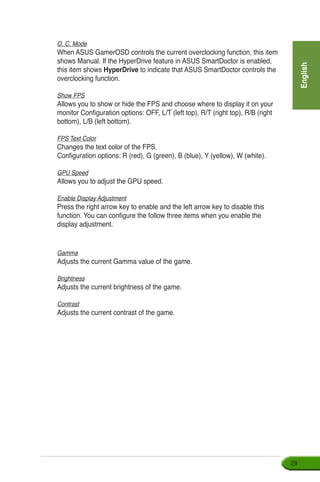 English
29
O. C. Mode
When ASUS GamerOSD controls the current overclocking function, this item
shows Manual. If the HyperDrive feature in ASUS SmartDoctor is enabled,
this item shows HyperDrive to indicate that ASUS SmartDoctor controls the
overclocking function.
Show FPS
Allows you to show or hide the FPS and choose where to display it on your
monitor Configuration options: OFF, L/T (left top), R/T (right top), R/B (right
bottom), L/B (left bottom).
FPS Text Color
Changes the text color of the FPS.
Configuration options: R (red), G (green), B (blue), Y (yellow), W (white).
GPU Speed
Allows you to adjust the GPU speed.
Enable Display Adjustment
Press the right arrow key to enable and the left arrow key to disable this
function. You can configure the follow three items when you enable the
display adjustment.
Gamma
Adjusts the current Gamma value of the game.
Brightness
Adjusts the current brightness of the game.
Contrast
Adjusts the current contrast of the game.
 