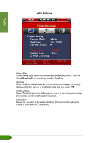 English
30
Video Capturing
Capture Mode
Shows Movie if you select Movie in the GamerOSD setup menu. This item
shows Broadcast if you previously selected Broadcast.
Start/Stop
When the Movie mode is selected, this item shows the hotkeys for starting/
stopping recording games. In Broadcast mode, this item shows N/A.
Current Client(s)
Shows Zero in Movie mode. In Broadcast mode, this item shows the number
of connected viewers watching your broadcast.
Capture Size
Shows the resolution of the captured videos. This item is set in Advanced
Setting in the GamerOSD setup menu.
 