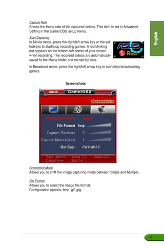 English
31
Capture Rate
Shows the frame rate of the captured videos. This item is set in Advanced
Setting in the GamerOSD setup menu.
Start Capturing
In Movie mode, press the right/left arrow key or the set
hotkeys to start/stop recording games. A red blinking
dot appears on the bottom left corner of your screen
when recording. The recorded videos are automatically
saved to the Movie folder and named by date.
In Broadcast mode, press the right/left arrow key to start/stop broadcasting
games.
Screenshots
Screenshot Mode
Allows you to shift the image capturing mode between Single and Multiple.
File Format
Allows you to select the image file format.
Configuration options: bmp, gif, jpg.
 
