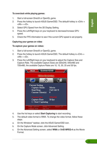 English
33
To overclock while playing games:
1.	 Start a full-screen DirectX or OpenGL game.
2.	 Press the hotkey to launch ASUS GamerOSD. The defaullt hotkey is Ctrl +
Alt + O.
3.	 Select GPU Speed from the 3D Display Setting.
4.	 Press the Left/Right keys on your keyboard to decrease/increase GPU
speed.
5.	 Check the FPS information to see if the current GPU speed is set properly.
Capturing your games on video
To capture your games on vidwo:
1.	 Start a full-screen DirectX or OpenGL game.
2.	 Press the hotkey to launch ASUS GamerOSD. The default hotkey is Ctrl +
Alt + O.
3.	 Press the Left/Right keys on your keyboard to adjust the Capture Size and
Capture Rate. The available Capture Sizes are 320x240, 640x480 and
720x480, the available Capture Rates are 10, 15, 20, 25 and 30 fps.
4.	 Use the hot keys or select Start Capturing to start recording.
5.	 The default video format is WMA. To change the video format, follow these
steps:
a.	 On the Windows®
taskbar, click the ASUS GamerOSD icon.
b.	 On the Capture Mode screen, click Advanced Setting.
c.	 On the Advanced Setting screen, select WMA or XvID MPEG-4 as the Movie
Format.
 