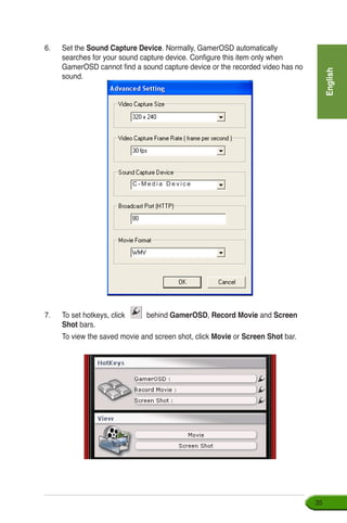 English
35
6.	 Set the Sound Capture Device. Normally, GamerOSD automatically
searches for your sound capture device. Configure this item only when
GamerOSD cannot find a sound capture device or the recorded video has no
sound.
C - M e d i a D e v i c e
7.	 To set hotkeys, click behind GamerOSD, Record Movie and Screen
Shot bars.
	 To view the saved movie and screen shot, click Movie or Screen Shot bar.
 