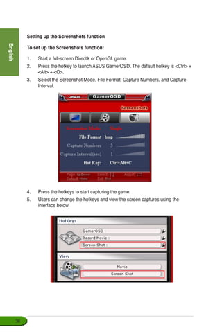 English
36
4.	 Press the hotkeys to start capturing the game.
5.	 Users can change the hotkeys and view the screen captures using the
interface below.
Setting up the Screenshots function
To set up the Screenshots function:
1.	 Start a full-screen DirectX or OpenGL game.
2.	 Press the hotkey to launch ASUS GamerOSD. The dafault hotkey is Ctrl +
Alt + O.
3.	 Select the Screenshot Mode, File Format, Capture Numbers, and Capture
Interval.
 